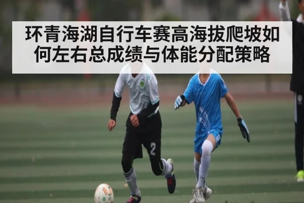 环青海湖自行车赛高海拔爬坡如何左右总成绩与体能分配策略