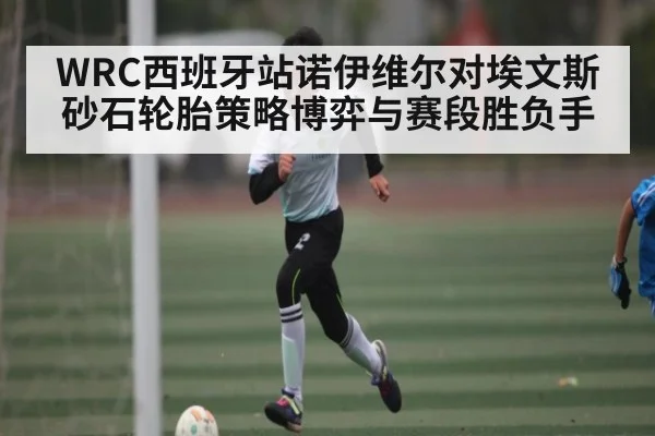 WRC西班牙站诺伊维尔对埃文斯砂石轮胎策略博弈与赛段胜负手